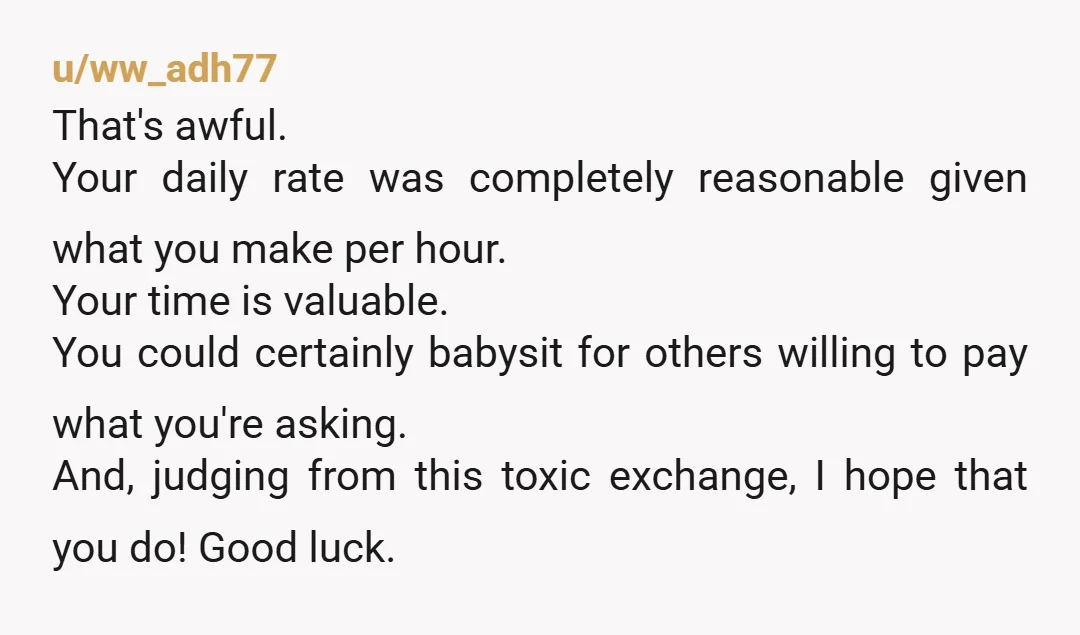 u/ww_adh77 That's awful. Your daily rate was completely reasonable given what you make per hour. Your time is valuable. You could certainly babysit for others willing to pay what you're...