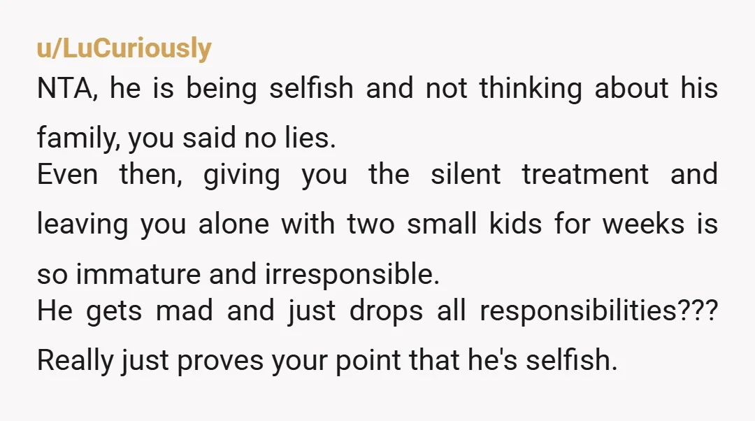 u/LuCuriously NTA, he is being selfish and not thinking about his family, you said no lies. Even then, giving you the silent treatment and leaving you alone with two small...