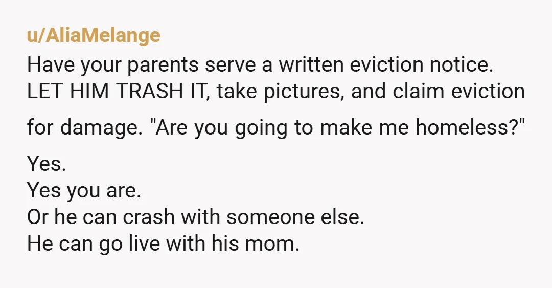 u/AliaMelange Have your parents serve a written eviction notice. LET HIM TRASH IT, take pictures, and claim eviction for damage. "Are you going to make me homeless?" Yes. Yes you...