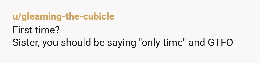 u/gleaming-the-cubicle
First time?
Sister, you should be saying "only time" and GTFO