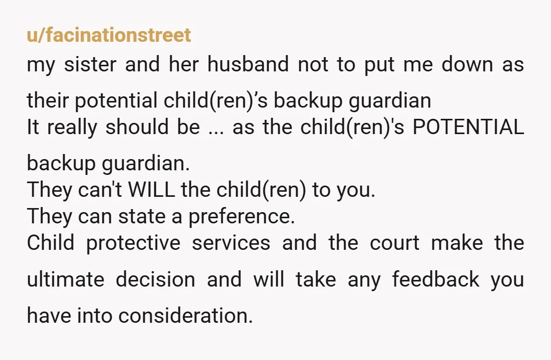 u/ConsistentParking424 NTA You can tell them to their face that you decline being the guardian. However, she can still put you in her will as her children's guardian. If something...