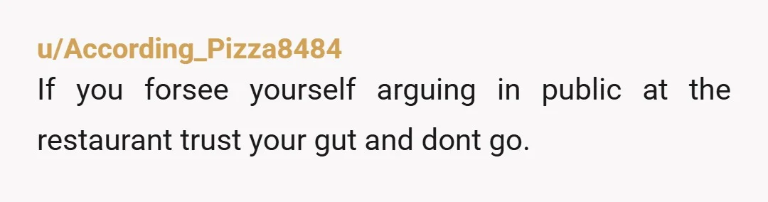 u/According_Pizza8484 If you forsee yourself arguing in public at the restaurant trust your gut and dont go. Tell her maybe when some time passes and things cool off a bit...