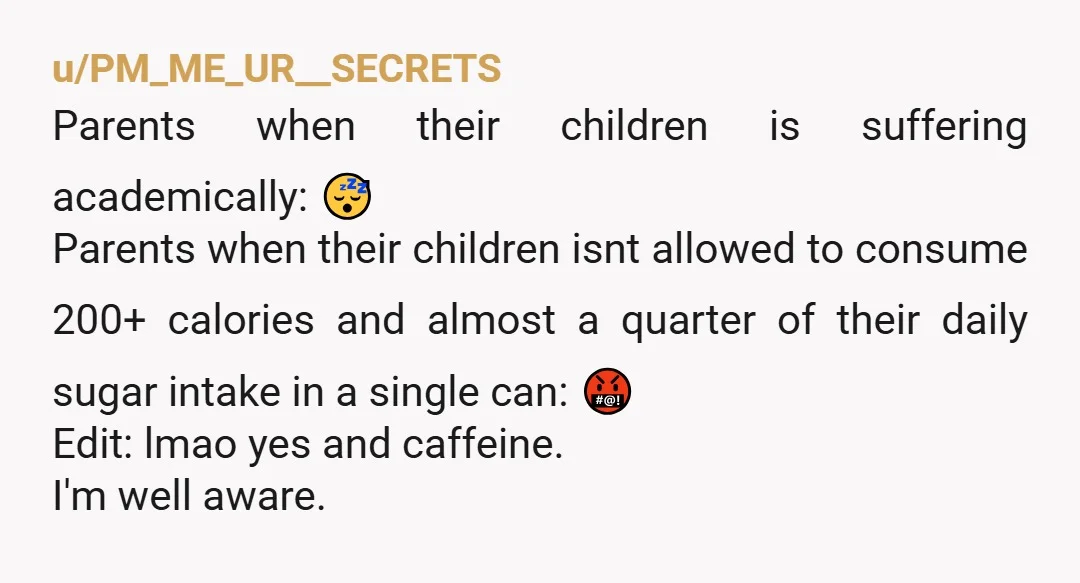 u/PM_ME_UR__SECRETS Parents when their children is suffering academically: 😴 Parents when their children isnt allowed to consume 200+ calories and almost a quarter of their daily sugar intake in a...