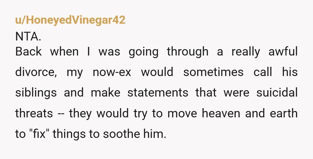 u/HoneyedVinegar42 NTA. Back when I was going through a really awful divorce, my now-ex would sometimes call his siblings and make statements that were suicidal threats -- they would try...