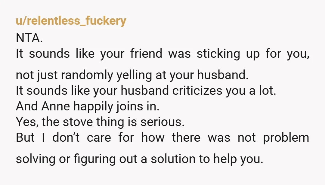 u/relentless_fuckery NTA. It sounds like your friend was sticking up for you, not just randomly yelling at your husband. It sounds like your husband criticizes you a lot. And Anne...