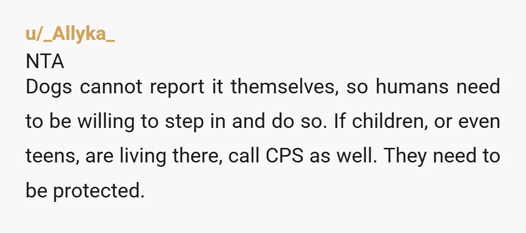 u/_Allyka_ NTA Dogs cannot report it themselves, so humans need to be willing to step in and do so. If children, or even teens, are living there, call CPS as...