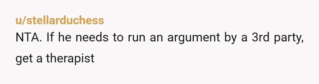 u/stellarduchess
NTA. If he needs to run an argument by a 3rd party, get a therapist