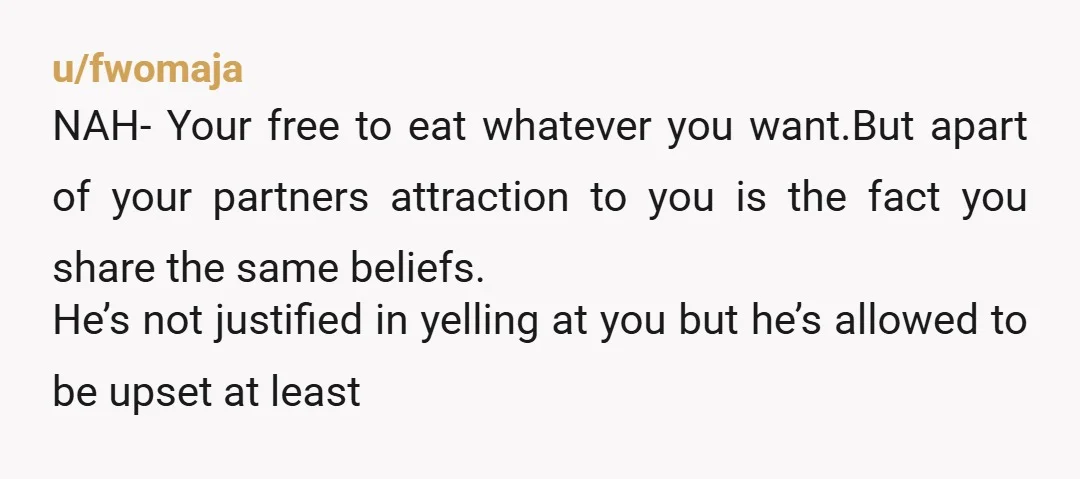 u/fwomaja NAH- Your free to eat whatever you want.But apart of your partners attraction to you is the fact you share the same beliefs. He’s not justified in yelling at...