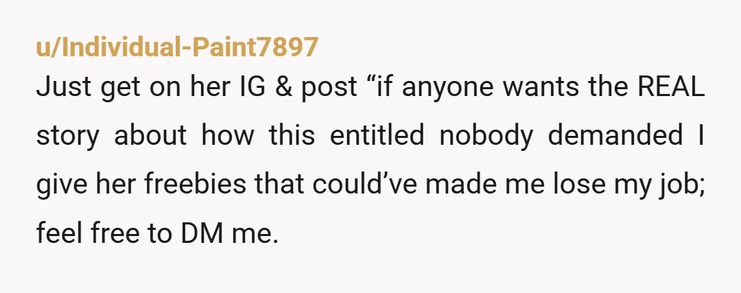 u/Individual-Paint7897 Just get on her IG & post “if anyone wants the REAL story about how this entitled nobody demanded I give her freebies that could’ve made me lose my...