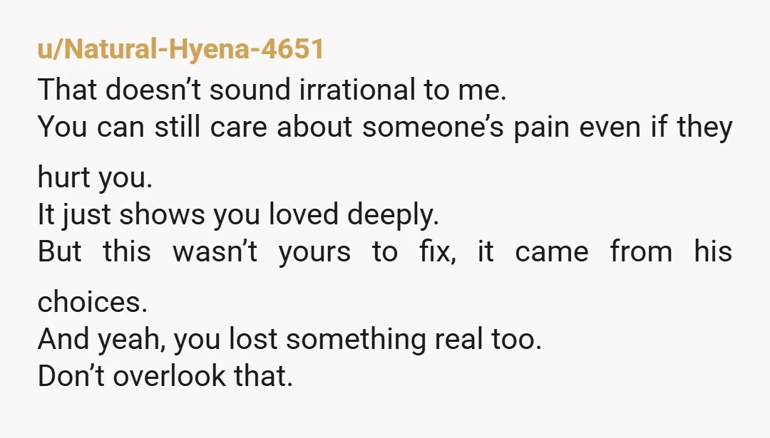 u/Natural-Hyena-4651 That doesn’t sound irrational to me. You can still care about someone’s pain even if they hurt you. It just shows you loved deeply. But this wasn’t yours to...