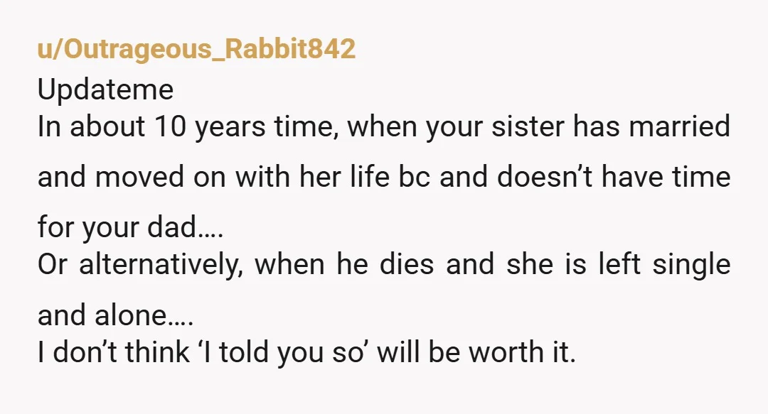 u/winterworld561 Yeah she's going to slowly cause hell for your dads gf. She is going to ignore and be rude to her and her kids, demand your dads time ALLOT...