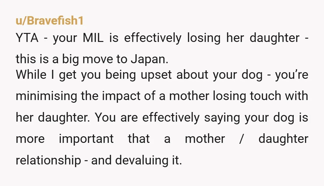 u/Bravefish1 YTA - your MIL is effectively losing her daughter - this is a big move to Japan. While I get you being upset about your dog - you’re minimising...
