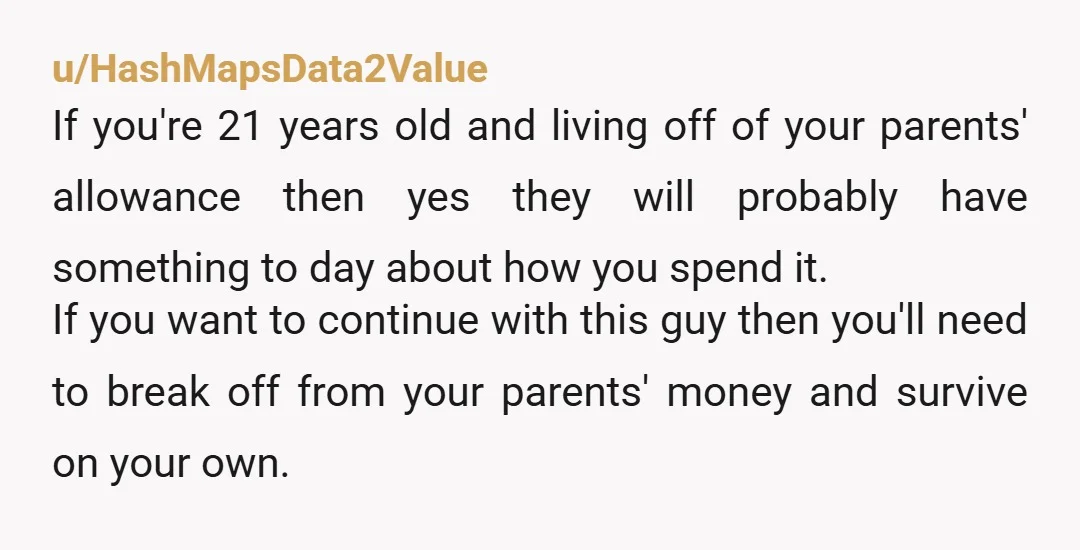 u/HashMapsData2Value If you're 21 years old and living off of your parents' allowance then yes they will probably have something to day about how you spend it. If you want...