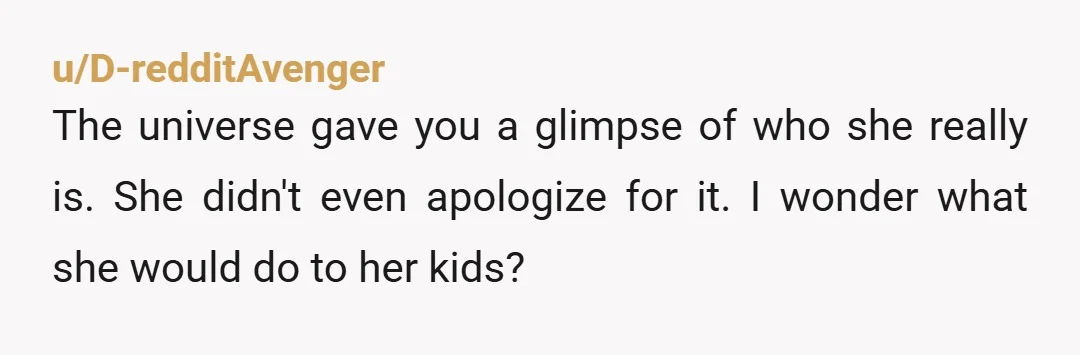 u/Glubaroo
So...has she approached you after that? I'm curious what all her coworkers said to her (or didn't say) to her after you left...