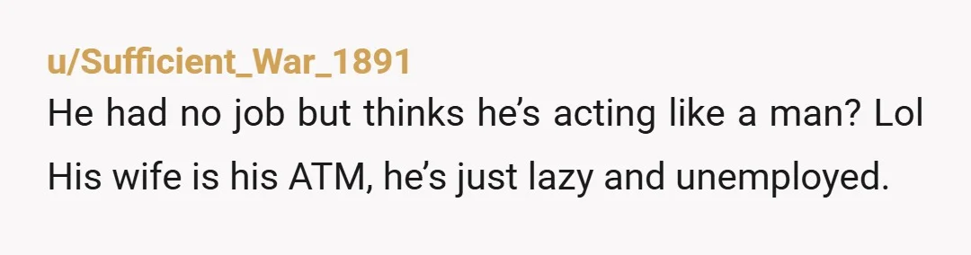 u/Sufficient_War_1891
He had no job but thinks he’s acting like a man? Lol His wife is his ATM, he’s just lazy and unemployed.