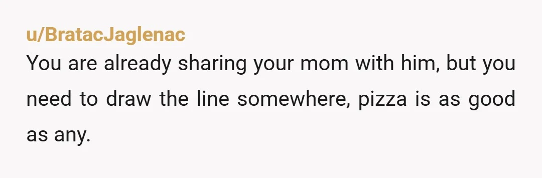 u/BratacJaglenac
You are already sharing your mom with him, but you need to draw the line somewhere, pizza is as good as any.
