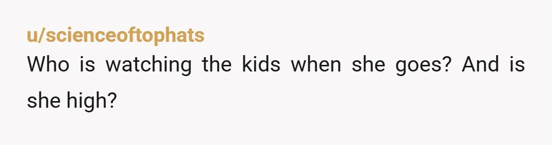 u/scienceoftophats
Who is watching the kids when she goes? And is she high?