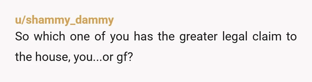 u/shammy_dammy
So which one of you has the greater legal claim to the house, you...or gf?