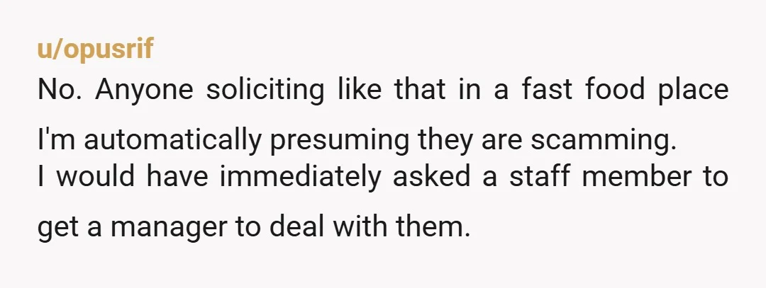 u/opusrif No. Anyone soliciting like that in a fast food place I'm automatically presuming they are scamming. I would have immediately asked a staff member to get a manager to...