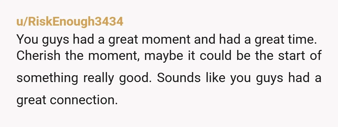 u/RiskEnough3434 You guys had a great moment and had a great time. Cherish the moment, maybe it could be the start of something really good. Sounds like you guys had...