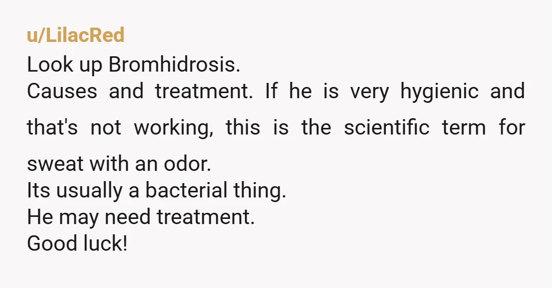 u/LilacRed Look up Bromhidrosis. Causes and treatment. If he is very hygienic and that's not working, this is the scientific term for sweat with an odor. Its usually a bacterial...