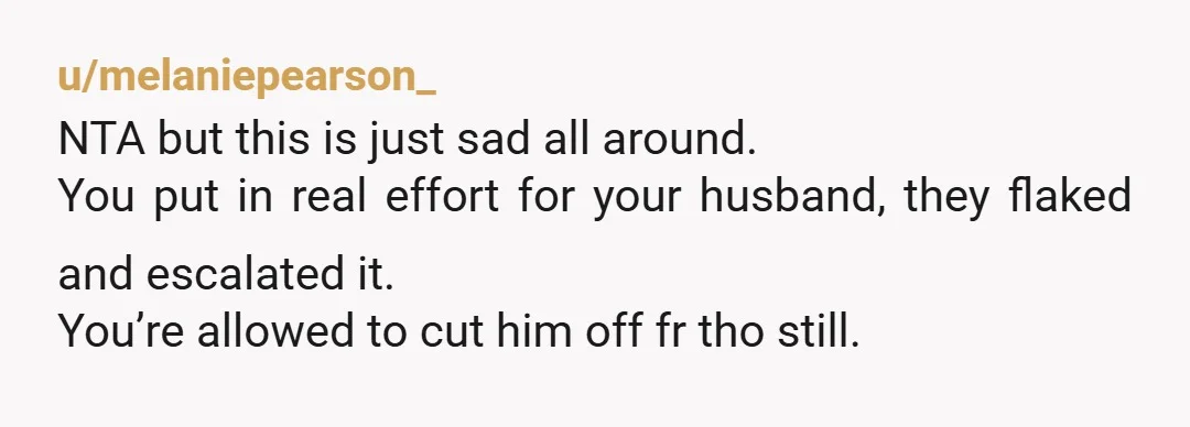 u/melaniepearson_ NTA but this is just sad all around. You put in real effort for your husband, they flaked and escalated it. You’re allowed to cut him off fr tho...