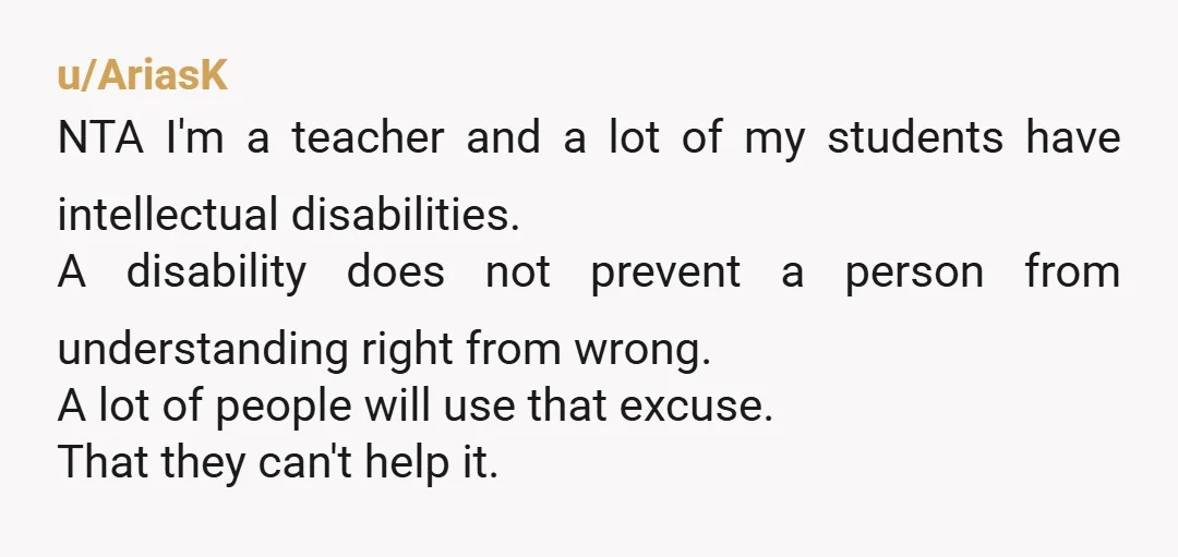 u/AriasK NTA I'm a teacher and a lot of my students have intellectual disabilities. A disability does not prevent a person from understanding right from wrong. A lot of people...