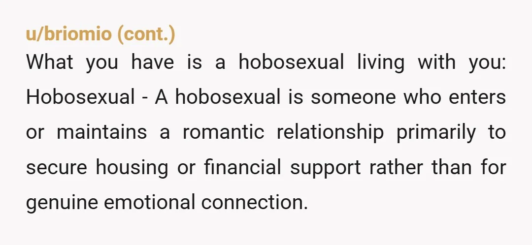 u/Rascal317 You ask him, "Forcing a younger woman to subsidize your lifestyle is romantic to you?  Increasing a younger woman's monthly bills to the point she has to ask her...