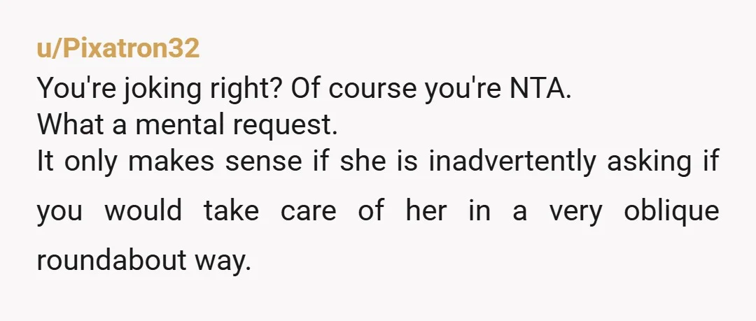 u/Pixatron32 You're joking right? Of course you're NTA. What a mental request.  It only makes sense if she is inadvertently asking if you would take care of her in a...