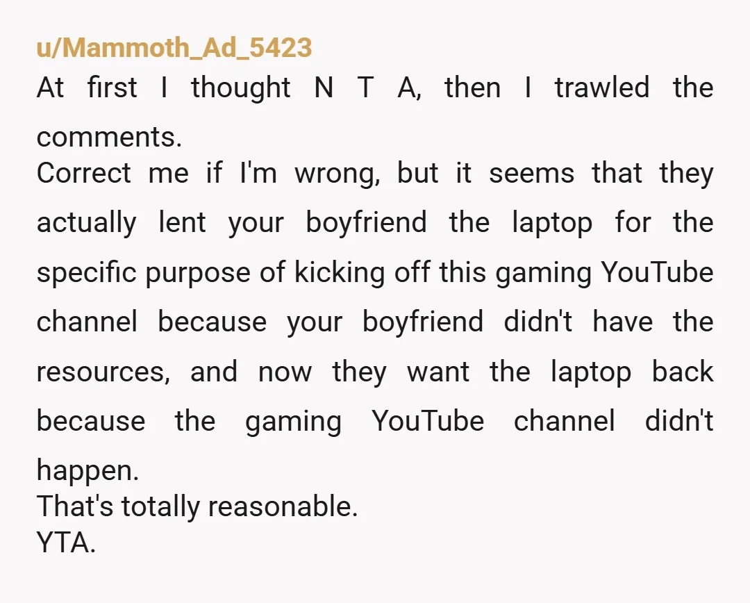 u/Mammoth_Ad_5423 At first I thought N T A, then I trawled the comments. Correct me if I'm wrong, but it seems that they actually lent your boyfriend the laptop for...