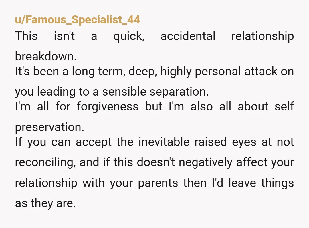 u/Famous_Specialist_44 This isn't a quick, accidental relationship breakdown. It's been a long term, deep, highly personal attack on you leading to a sensible separation. I'm all for forgiveness but I'm...