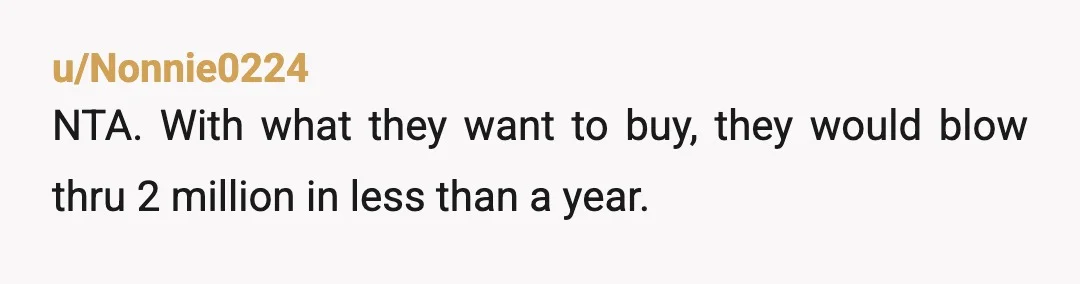 u/Remarkable-Foot9630 NTA you’re an adult. You’re winning lottery winnings have to last you 60 to 80 years. Your parents should be grateful for any gift you give them. Nobody is...