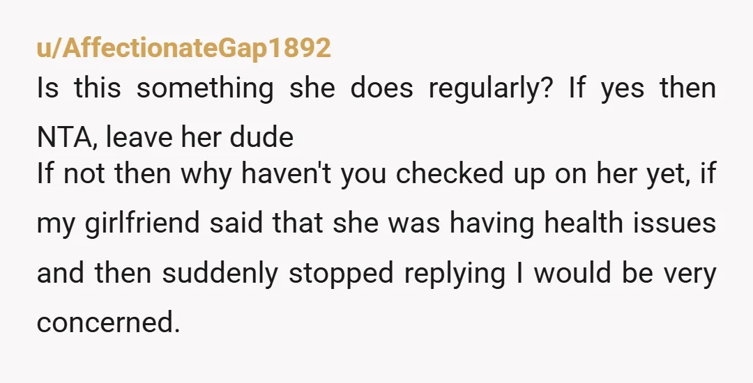 u/AffectionateGap1892 Is this something she does regularly? If yes then NTA, leave her dude If not then why haven't you checked up on her yet, if my girlfriend said that...