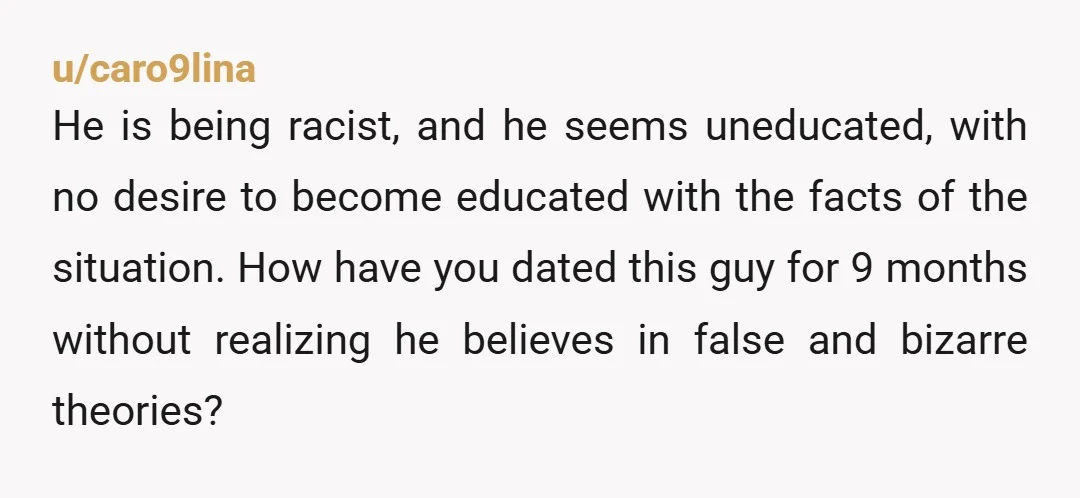u/caro9lina He is being racist, and he seems uneducated, with no desire to become educated with the facts of the situation. How have you dated this guy for 9 months...