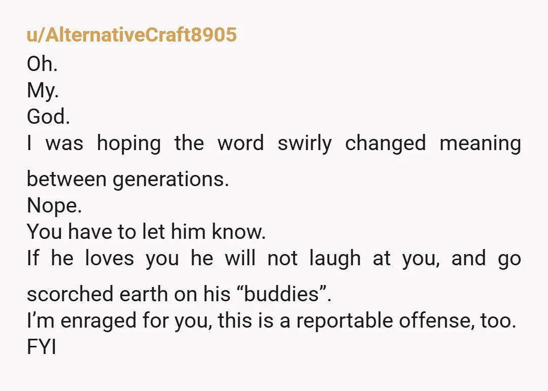 u/AlternativeCraft8905 Oh. My. God. I was hoping the word swirly changed meaning between generations. Nope. You have to let him know. If he loves you he will not laugh at...