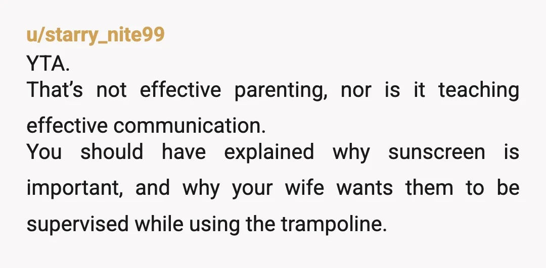 u/starry_nite99 YTA. That’s not effective parenting, nor is it teaching effective communication. You should have explained why sunscreen is important, and why your wife wants them to be supervised while...