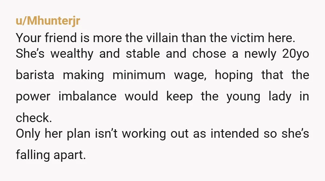 u/Mhunterjr Your friend is more the villain than the victim here. She’s wealthy and stable and chose a newly 20yo barista making minimum wage, hoping that the power imbalance would...
