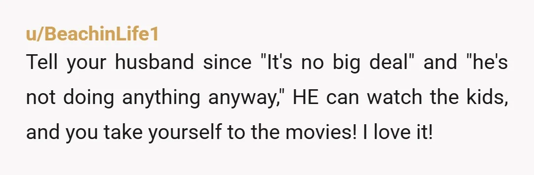 u/BeachinLife1 Tell your husband since "It's no big deal" and "he's not doing anything anyway," HE can watch the kids, and you take yourself to the movies! I love it!...
