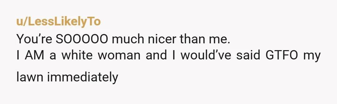 u/LessLikelyTo
You’re SOOOOO much nicer than me.
I AM a white woman and I would’ve said GTFO my lawn immediately