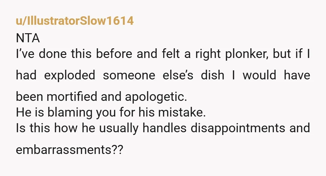 u/IllustratorSlow1614 NTA I’ve done this before and felt a right plonker, but if I had exploded someone else’s dish I would have been mortified and apologetic. He is blaming you...