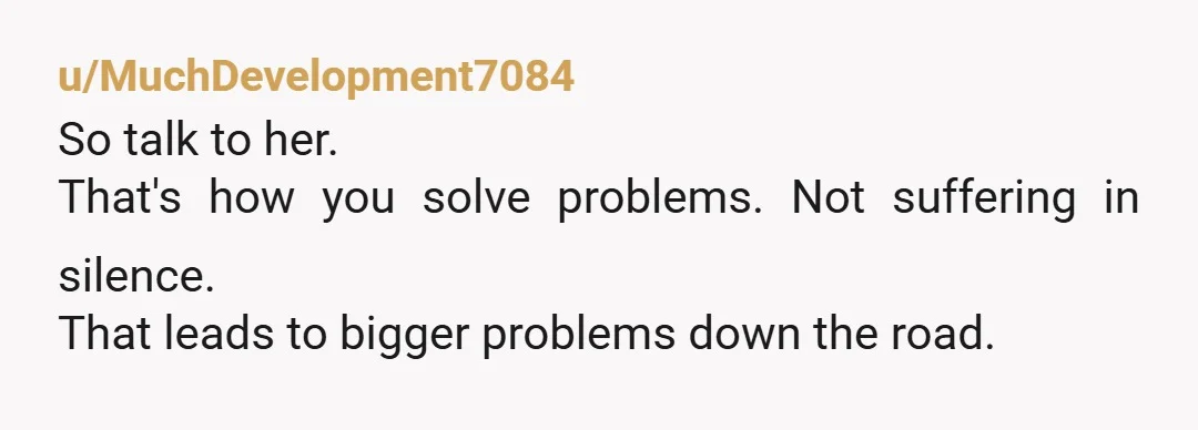 u/MuchDevelopment7084
So talk to her.
That's how you solve problems. Not suffering in silence.
That leads to bigger problems down the road.