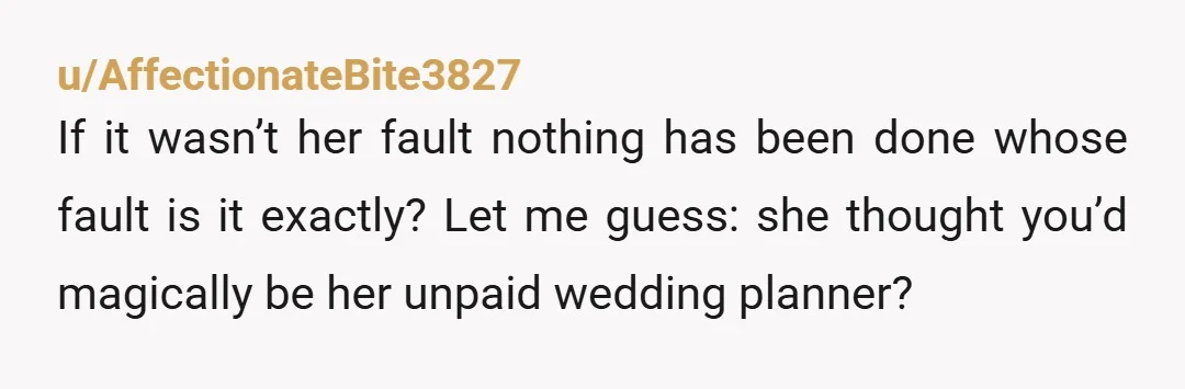 u/AffectionateBite3827
If it wasn’t her fault nothing has been done whose fault is it exactly? Let me guess: she thought you’d magically be her unpaid wedding planner?