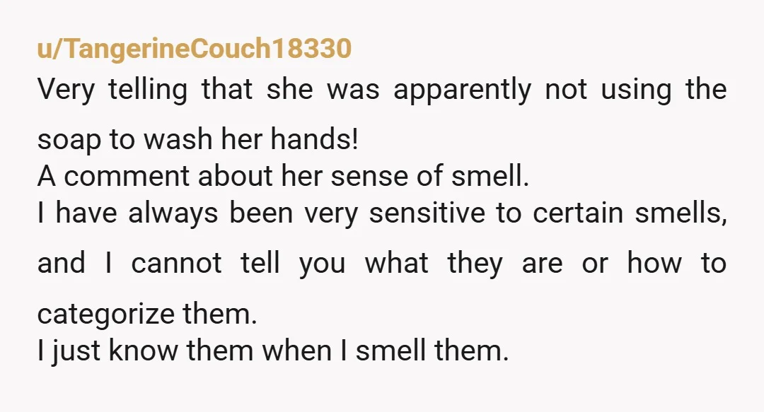 u/TangerineCouch18330 Very telling that she was apparently not using the soap to wash her hands! A comment about her sense of smell. I have always been very sensitive to certain...