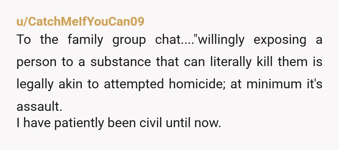 u/CatchMeIfYouCan09 To the family group chat...."willingly exposing a person to a substance that can literally kill them is legally akin to attempted homicide; at minimum it's assault. I have patiently...