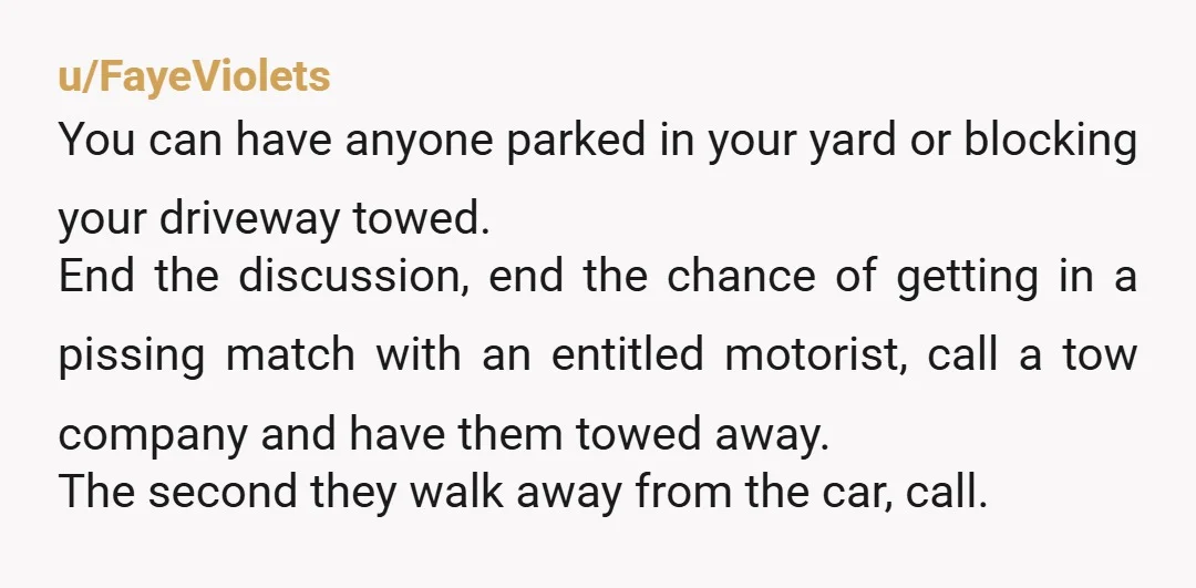 u/FayeViolets You can have anyone parked in your yard or blocking your driveway towed. End the discussion, end the chance of getting in a pissing match with an entitled motorist,...