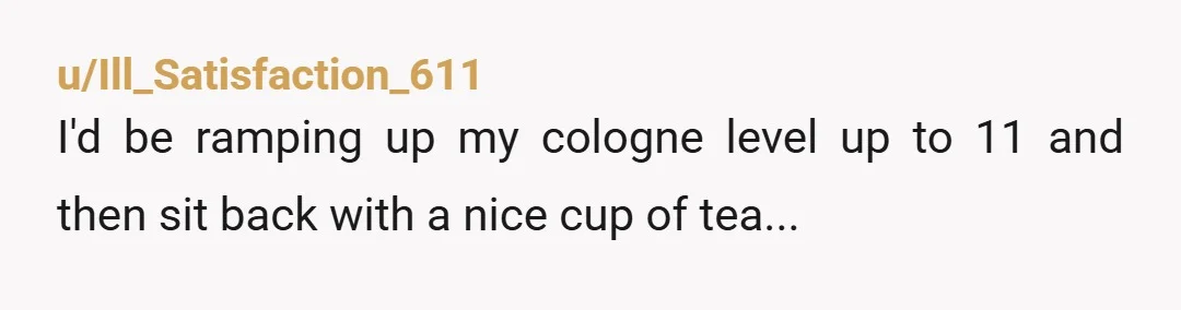 u/Ill_Satisfaction_611
I'd be ramping up my cologne level up to 11 and then sit back with a nice cup of tea...