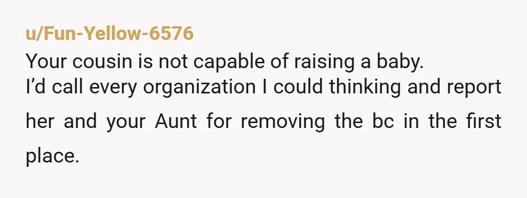 u/Fun-Yellow-6576 Your cousin is not capable of raising a baby. I’d call every organization I could thinking and report her and your Aunt for removing the bc in the first...