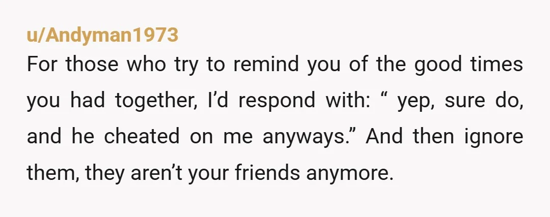 u/Andyman1973 For those who try to remind you of the good times you had together, I’d respond with: “ yep, sure do, and he cheated on me anyways.” And then...