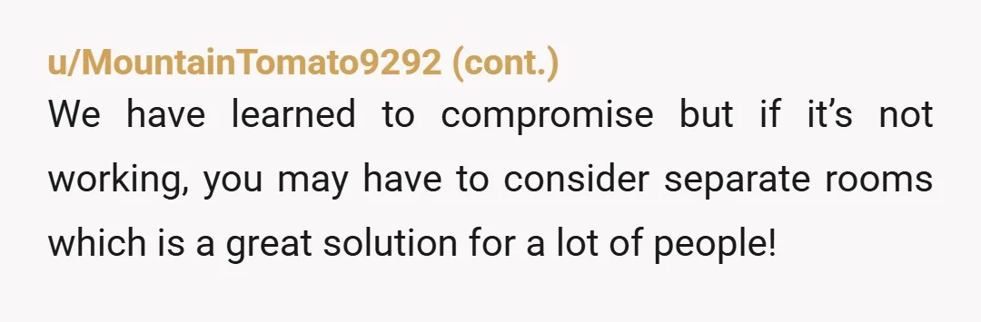 u/TransitionSalt5779 Sleep in seperate rooms. If my husband told me I couldn’t sleep with my 3 fans and my blankets, i’d buy a new bed and put it up in...
