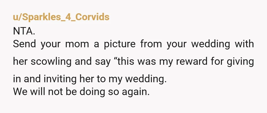 u/Sparkles_4_Corvids NTA. Send your mom a picture from your wedding with her scowling and say “this was my reward for giving in and inviting her to my wedding. We will...